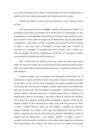 levou a uma colaboração entre a Síria e a Arábia Saudita, mas como costumam dizer os
ingleses, não existem aliados permanentes nem inimigos para todo o sempre.

       Vejamos, por último, e ainda que de uma forma breve, o que se passa na África
do Norte.

       Em Janeiro intensificou-se na Tunísia a chamada “Revolução dos Jasmins”, em
contestação à governação do presidente Zil el-Abidine Ben Ali. O desemprego e a falta
de perspectivas de uma população constituída por um número muito grande de jovens,
facto comum aos vários países da margem sul do Mediterrâneo, cria um caldo propício
a contestações e, mais tarde, a revoltas. A existência de um governo há muito instalado
no poder, e com altos níveis de corrupção, favorece ainda mais a eclosão de
movimentos de contestação. A emigração para países terceiros, como a França ou a
Líbia, por exemplo, não resolve o problema que o Poder não vê ou não quer ver, muitas
vezes apoiando-se num aparelho policial repressivo.

       Mas a Tunísia tem uma história recente que a afasta de muitos outros países
árabes. De notar, por exemplo, que a Tunísia conheceu uma constituição ainda no século
XIX, o que mostra alguma distanciação deste país com os tradicionais sistemas tribais
norte-africanos.

       Convém recordar, e que me perdoem esta deformação de historiador, que ao
classificarmos os países da África do Norte como árabes, estamos a cometer o primeiro
erro de análise. É certo que eles assim se designam, mas porque recordam uma invasão
vitoriosa que lhes trouxe uma nova religião e, durante algum tempo, uma unidade entre
tribos que se guerreavam. Mas na realidade, a composição e a História desses países é
bastante diferente, sobretudo depois que o Califado perdeu força e a unidade se foi
fragmentando, primeiro em emirados e, mais tarde, quando se sentiram mais confiantes
na sua força, ou se opuseram à forma religiosa dominante, o sunismo, criaram os seus
próprios califados. O Islam transformou-se, então, como ainda hoje acontece, no Bilad
al Islam, o Mundo Islâmico, unidos por uma religião e separados por diferenças
culturais profundas. Na verdade, a maior parte dos habitantes da África do Norte é
berbere, designação derivada da classificação dos primeiros dominadores vindos da
margem norte do Mediterrâneo, e que significa “bárbaro”. O Egipto é, talvez, a
excepção, embora possamos encontrar nos outros países alguns grupos provenientes da
África sub-sahariana. Mas berbere é um termo que em si só engloba vários grupos
                                                                                     5
 