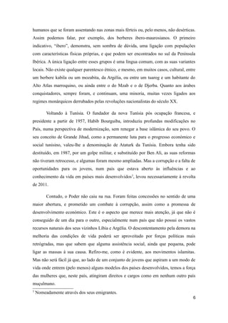 humanos que se foram assentando nas zonas mais férteis ou, pelo menos, não desérticas.
Assim podemos falar, por exemplo, dos berberes ibero-maurosianos. O primeiro
indicativo, “ibero”, demonstra, sem sombra de dúvida, uma ligação com populações
com características físicas próprias, e que podem ser encontrados no sul da Península
Ibérica. A única ligação entre esses grupos é uma língua comum, com as suas variantes
locais. Não existe qualquer parentesco étnico, e mesmo, em muitos casos, cultural, entre
um berbere kabila ou um mozabita, da Argélia, ou entre um tuareg e um habitante do
Alto Atlas marroquino, ou ainda entre o do Mzab e o de Djerba. Quanto aos árabes
conquistadores, sempre foram, e continuam, uma minoria, muitas vezes ligados aos
regimes monárquicos derrubados pelas revoluções nacionalistas do século XX.

         Voltando à Tunísia. O fundador da nova Tunísia pós ocupação francesa, e
presidente a partir de 1957, Habib Bourguiba, introduziu profundas modificações no
País, numa perspectiva de modernização, sem renegar a base islâmica do seu povo. O
seu conceito de Grande Jihad, como a permanente luta para o progresso económico e
social tunisino, valeu-lhe a denominação de Ataturk da Tunísia. Embora tenha sido
destituído, em 1987, por um golpe militar, e substituído por Ben Ali, as suas reformas
não tiveram retrocesso, e algumas foram mesmo ampliadas. Mas a corrupção e a falta de
oportunidades para os jovens, num país que estava aberto às influências e ao
conhecimento da vida em países mais desenvolvidos 3, levou necessariamente à revolta
de 2011.

         Contudo, o Poder não caiu na rua. Foram feitas concessões no sentido de uma
maior abertura, e prometido um combate à corrupção, assim como a promessa de
desenvolvimento económico. Este é o aspecto que merece mais atenção, já que não é
conseguido de um dia para o outro, especialmente num país que não possui os vastos
recursos naturais dos seus vizinhos Líbia e Argélia. O descontentamento pela demora na
melhoria das condições de vida poderá ser aproveitado por forças políticas mais
retrógradas, mas que sabem que alguma assistência social, ainda que pequena, pode
ligar as massas à sua causa. Refiro-me, como é evidente, aos movimentos islamitas.
Mas não será fácil já que, ao lado de um conjunto de jovens que aspiram a um modo de
vida onde entrem (pelo menos) alguns modelos dos países desenvolvidos, temos a força
das mulheres que, neste país, atingiram direitos e cargos como em nenhum outro país
muçulmano.
3
    Nomeadamente através dos seus emigrantes.
                                                                                      6
 