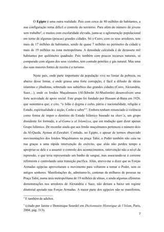 O Egipto é uma outra realidade. País com cerca de 80 milhões de habitantes, a
sua configuração torna difícil o controle do território. Para além do número de jovens
sem trabalho4, e muitos com escolaridade elevada, junta-se a aglomeração populacional
em torno de algumas (poucas) grandes cidades. Só o Cairo, com os seus arredores, tem
mais de 17 milhões de habitantes, sendo de quase 7 milhões no perímetro da cidade e
mais de 19 milhões na zona metropolitana. A densidade calculada é de dezassete mil
habitantes por quilómetro quadrado. País também com poucos recursos naturais, se
comparado com alguns dos seus vizinhos, tem contudo petróleo e gás natural. Mas uma
das suas maiores fontes de receita é o turismo.

         Neste país, onde parte importante da população vive no limiar da pobreza, ou
abaixo desse limiar, e onde grassa uma forte corrupção, é fácil a difusão de ideias
islamitas e jihadistas, sobretudo nos subúrbios das grandes cidades (Cairo, Alexandria,
Suez…), onde os Irmãos Muçulmanos (Al-Ikhwān Al-Muslimūn) desenvolvem uma
forte actividade de apoio social. Este grupo foi fundado por Hassam al-Bana em 1928,
que sustentava que, e cito, “o Islão é dogma e culto, pátria e nacionalidade, religião e
Estado, espiritualidade e acção, Corão e sabre” 5. Embora tenham renunciado à violência
como forma de impor o domínio do Estado Islâmico baseado na shari’a, um grupo
dissidente foi formado, a al-Gama’a al Islamiyya, que em tradução quer dizer apenas
Grupo Islâmico. De recordar ainda que aos Irmão muçulmanos pertenceu o número dois
da Al-Qaeda, Ayman al-Zawahiri. Contudo, no Egipto, e apesar de termos observado
movimentações dos Irmãos Muçulmanos na praça Tahir, o Poder também não caiu na
rua graças a uma rápida intervenção do exército, que aliás não perdeu tempo a
apropriar-se dele e a assumir o controlo dos acontecimentos, intervenção não a nível da
repressão, o que teria representado um banho de sangue, mas associando-se à corrente
reformista e controlando uma transição pacífica. Aliás, atrevo-me a dizer que as Forças
Armadas egípcias aproveitaram o movimento para voltarem a tomar o Poder, sem os
antigos senhores. Manifestações de, admitamo-lo, centenas de milhares de pessoas na
Praça Tahir, numa área metropolitana de 19 milhões de almas, e ainda algumas efémeras
demonstrações nos arredores de Alexandria e Suez, não deitam a baixo um regime
ditatorial apoiado nas Forças Armadas. A maior parte dos egípcios não se manifestou,

4
    E também de adultos.
5
 (citado por Janine e Dominique Sourdel em Dictionnaire Historique de l’Islam, Paris,
2004, pág. 313).
                                                                                      7
 