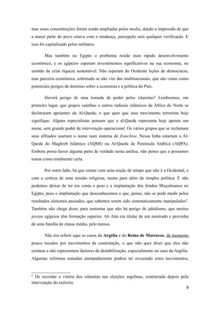 mas essas concentrações foram sendo ampliadas pelos media, dando a impressão de que
a maior parte do povo estava com a mudança, percepção sem qualquer verificação. E
isso foi capitalizado pelos militares.

       Mas também no Egipto o problema reside num rápido desenvolvimento
económico, e os egípcios esperam investimentos significativos na sua economia, no
sentido de criar riqueza sustentável. Não esperam do Ocidente lições de democracia,
mas parceria económica, sobretudo se não vier das multinacionais, que são vistas como
potenciais perigos de domínio sobre a economia e a política do País.

       Haverá perigo de uma tomada de poder pelos islamitas? Lembremos, em
primeiro lugar, que grupos salafitas e outros radicais islâmicos da África do Norte se
declararam apoiantes da Al-Qaeda, o que quer que esse movimento terrorista hoje
signifique. Alguns especialistas pensam que a al-Qaeda representa hoje apenas um
nome, sem grande poder de intervenção operacional. Os vários grupos que se reclamam
seus afiliados usariam o nome num sistema de franchise. Nessa linha estariam a Al-
Qaeda do Maghreb Islâmico (AQMI) ou Al-Qaeda da Península Arábica (AQPA).
Embora possa haver alguma parte de verdade nesta análise, não penso que a possamos
tomar como totalmente certa.

       Por outro lado, há que contar com uma noção de tempo que não é a Ocidental, e
com a certeza de uma missão religiosa, muito para além da simples política. E não
podemos deixar de ter em conta o peso e a implantação dos Irmãos Muçulmanos no
Egipto, peso e implantação que desconhecemos e que, penso, não se pode medir pelos
resultados eleitorais passados, que sabemos terem sido sistematicamente manipulados 6.
Também não chega dizer, para sustentar que não há perigo de jahidismo, que muitos
jovens egípcios têm formação superior. Ali Atta era titular de um mestrado e provinha
de uma família de classe média, pelo menos.

       Não irei referir aqui os casos da Argélia e do Reino de Marrocos, de momento
pouco tocados por movimentos de contestação, o que não quer dizer que eles não
existam e não representem factores de destabilização, especialmente no caso da Argélia.
Algumas reformas tomadas atempadamente podem ter esvaziado estes movimentos,


6
  De recordar a vitória dos islamitas nas eleições argelinas, contrariada depois pela
intervenção do exército.
                                                                                     8
 