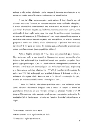 embora os não tenham eliminado, e serão capazes de despertar, especialmente se os
outros três estados norte-africanos se transformarem em bases islamitas.

          O caso da Líbia é mais complexo e mais perigoso. É imprevisível o que vai
acontecer no terreno. Depois de um recuo dos revoltosos, quase confinados a Benghazi,
o avanço dessas forças tornou-se rápido após a intervenção dos aviões da coligação e
dos mísseis de cruzeiro lançados de plataformas marítimas americanas. Contudo, uma
diminuição da intervenção levou a que esse grupo de revoltosos, pouco organizado,
recuasse em 48 horas cerca de 300 quilómetros 7, para voltar, nestas últimas semanas, a
estabilizar uma frente de combate um pouco mais para ocidente, em Misrata. Mas uma
pergunta se impõe: onde estão os oficiais superiores que se passaram para o lado dos
revoltosos?8 E por que é que muitos dos militares que desertaram não levaram as suas
armas, como bem notaram alguns especialistas militares?

          Parte do Império Otomano até 1911, é nesse ano conquistada pelos italianos.
Nove anos mais tarde, a parte oriental, a Cirenaica, tem um rei, reconhecido pelos
italianos, Sidi Muhammad Idris al-Mahdi al-Sanussi, que contudo é obrigado a fugir
para o Egipto, pouco depois. Após a II Guerra Mundial, e na sequência dos combates ali
travados, a Líbia9 é dividida entre os ingleses (que dominam a Cirenaica e a Tripolitana)
e os franceses que controlam o Fezzan. Em 1949 a ONU reconhece a independência do
país, e em 1951 Sidi Muhammad Idris al-Mahdi al-Sanussi é designado rei, Idris I,
unindo as três regiões tribais. Saltemos para a Era Ghadafi. A revolução de 1969,
liderada por Mohamar Ghadafi, derruba a monarquia de Idris I.

          O apoio de Ghadafi a movimentos terroristas árabes, mas também de outras
zonas, incluindo movimentos europeus, com a criação de campos de treino de
guerrilheiros, tornam-no um dos principais inimigos do chamado “mundo livre”. O
governo líbio patrocina vários atentados, sendo os mais espectaculares a destruição de
um Boeing 747 da PanAm sobre Lockerbie, na Escócia, e de um DC10 francês sobre o
Níger.




7
    Este texto foi terminado a 1 de Abril.
8
    Muitos estão no exílio, especialmente em Itália.
9
    Nome dado à região por Mussolini.
                                                                                       9
 