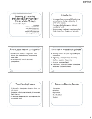 5/1/2013
1
1 May 2013 1
Guided by Dr. D. G. Regulwar
Presentated by
Nikhil kulkarni BE09 F01 F001
Rahul Agrawal BE09 F01 F017
Sanket Singi BE09 F01 F059
Ashutosh Pawar BE09 F01 F060
Kishor Sondge BE09 F01 F063
Planning, Scheduling,
Monitoring and Tracking of
Construction Project
GOVT. COLLEGE OF ENGINEERING, AURANGABAD
Introduction
1 May 2013 2
• To study and use primavera P3 for planning,
scheduling, monitoring and tracking of
construction project.
• Planning and scheduling aims at timely
execution of work.
• Monitoring and tracking is important to find
the deviation from the planned schedule.
Construction Project Management
1 May 2013 3
• Construction project is a high value time
bound with predetermined performance
objectives.
• Human and non human resources
(completion).
Function of Project Management
1 May 2013 4
• Planning : course of action to guide Project
completion
• Organizing : arrangement of resources
• Staffing : selection of expertise
• Directing : guiding of work
• Controlling : creation of system to measure
report and forecast deviation.
Time Planning Process
1 May 2013 5
• Project Work Breakdown : breaking down into
sub project
• Modeling & Analyzing Network : developing a
logic diagram
• Scheduling Work Programs : putting time plan
on calendar basis
Resources Planning Process
1 May 2013 6
• Manpower
• Material
• Equipment
• Standard Cost
• Budget
 