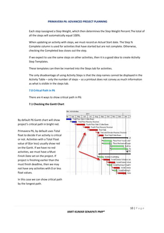 PRIMAVERA P6: ADVANCED PROJECT PLANNING
10 | P a g e
AMIT KUMAR SENAPATI PMP®
Each step isassigned a Step Weight, which then determines the Step Weight Percent.The total of
all the steps will automatically equal 100%.
When updating an activity with steps, we must record an Actual Start date. The Step %
Complete column is used for activities that have started but are not complete. Otherwise,
checking the Completed box closes out the step.
If we expect to use the same steps on other activities, then it is a good idea to create Activity
Step Templates.
These templates can then be inserted into the Steps tab for activities.
The only disadvantage of using Activity Steps is that the step names cannot be displayed in the
Activity Table – only the number of steps – so a printout does not convey as much information
as what is visible in the steps tab.
7.0 Critical Path in P6
There are 4 ways to show critical path in P6:
7.1 Checking the Gantt Chart
By default P6 Gantt chart will show
project’s critical path in bright red.
Primavera P6, by default uses Total
float to decide if an activity is critical
or not. Activities with a Total Float
value of 0(or less) usually show red
on the Gantt. If we have no red
activities, we must have a Must
Finish Date set on the project. If
project is finishing earlier than the
must finish deadline, then we may
not have any activities with 0 or less
float values.
In this case we can show critical path
by the longest path.
 