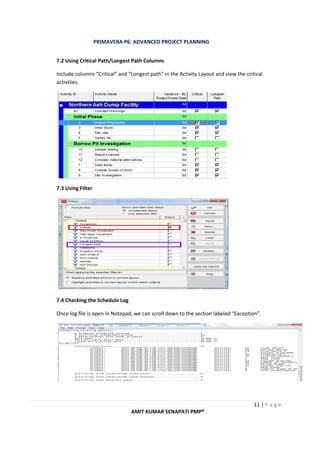 PRIMAVERA P6: ADVANCED PROJECT PLANNING
11 | P a g e
AMIT KUMAR SENAPATI PMP®
7.2 Using Critical Path/Longest Path Columns
Include columns “Critical” and “Longest path” in the Activity Layout and view the critical
activtiies.
7.3 Using Filter
7.4 Checking the Schedule Log
Once log file is open in Notepad, we can scroll down to the section labeled “Exception”.
 