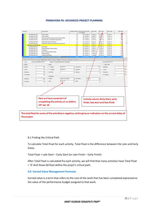 PRIMAVERA P6: ADVANCED PROJECT PLANNING
15 | P a g e
AMIT KUMAR SENAPATI PMP®
8.1 Finding the Critical Path
To calculate Total Float for each activity. Total Float is the difference between the Late and Early
Dates.
Total Float = Late Start – Early Start (or Late Finish – Early Finish)
After Total Float is calculated fro each activity, we will find that many activtiies have Total Float
= ‘0’.And those 0d float define the projct’s critical path.
9.0 Earned Value Management Formulas
Earned value is a term that refers to the cost of the work that has been completed expressed as
the value of the performance budget assigned to that work.
 
