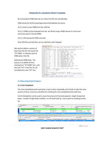 PRIMAVERA P6: ADVANCED PROJECT PLANNING
17 | P a g e
AMIT KUMAR SENAPATI PMP®
By removing the POBS data we can reduce the file size considerably.
POBS stands for Performing Organizational Breakdown Structure.
10.2.1 How to clean POBS from the .XER file
10.2.1.1 POBS can be removed from the .xer file by using a POBS cleaner.It is the most
convinient way to remove POBS.
10.2.1.2 Removing the POBS manually
Since XER files are text files, we can edit them with notepad.
11. Measuring Project Progress
11.1 Unit Completed
The Units Completed works well when a task is done repeatedly and it tends to take the same
amount of time, resources and effort.So, tracking the units completed works well here.
Unit % Completion can be used in areas like amount of Concrete poured , length of pipe laid
down , number of light bulbs installed , no. Of weld build up , hours spent on welding activity
etc.
We need to delete a section of
data from the file. We search for
“%T POBS”. It indicates start of
POBS data in the file.
Deleting the POBS Data : The
process is to delete all lines
starting from “%T POBS” line, until
the next “%T” in the file. Pls. do
not delete the next “%T” line.
 