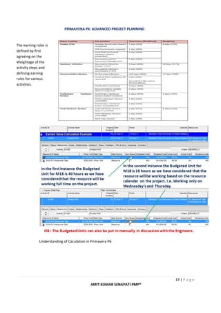 PRIMAVERA P6: ADVANCED PROJECT PLANNING
19 | P a g e
AMIT KUMAR SENAPATI PMP®
Understanding of Caculation in Primavera P6
The earning rules is
defined by first
agreeing on the
Weightage of the
activity steps and
defining earning
rules for various
activities.
 