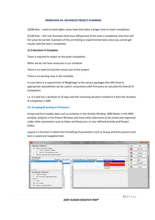 PRIMAVERA P6: ADVANCED PROJECT PLANNING
21 | P a g e
AMIT KUMAR SENAPATI PMP®
20/80 Rule – used to track higher value tasks that takes a longer time to reach completion.
0/100 Rule – this rule illustrates that once 100 percent of the task is completed, only then will
the value be earned. Examples of this are testing or experimental tasks since you cannot get
results until the task is completed.
11.3 Duration % Complete
Team is required to report on the work completion.
When we do not have resources in our schedule.
There is no need to track the actual cost of the project.
There is no earning rules in the schedule.
In case there is a requirement of Weightage to the various packages then MS-Excel or
appropriate spreadsheet can be used in conjunction with Primavera to calculate the Overall %
Completion.
i.e. If a task has a duration of 10 days and the remaining duration marked in 4 then the duration
% completion is 60%.
12. Grouping & Sorting in Primavera
Group and Sort enables data such as activities in the Activity Window, WBS Nodes in the WBS
window, projects in the Project Window and many other data items to be sorted and organized
under other parameters such as Dates and Resources or User defined Activity and Proejct
Codes.
Layout is a function in which the formatting of parameters such as Group and Sort,columns and
bars is saved and reapplied later.
 