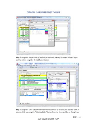 PRIMAVERA P6: ADVANCED PROJECT PLANNING
23 | P a g e
AMIT KUMAR SENAPATI PMP®
Step 3: Assign the activity code by selecting an individual activity, access the “Codes” tab in
activity details, assign the desired Subcontractor.
Step 4: Assign the same subcontractor to multiple activities by selecting the activities (shift or
control click), accessing the “Activities Codes” button from the Command Bar on the right and
 