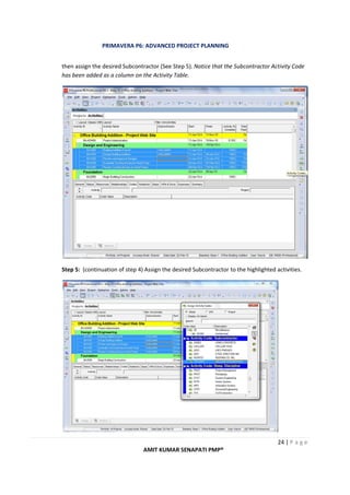 PRIMAVERA P6: ADVANCED PROJECT PLANNING
24 | P a g e
AMIT KUMAR SENAPATI PMP®
then assign the desired Subcontractor (See Step 5). Notice that the Subcontractor Activity Code
has been added as a column on the Activity Table.
Step 5: (continuation of step 4) Assign the desired Subcontractor to the highlighted activities.
 