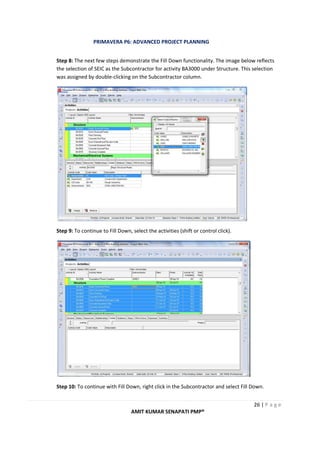 PRIMAVERA P6: ADVANCED PROJECT PLANNING
26 | P a g e
AMIT KUMAR SENAPATI PMP®
Step 8: The next few steps demonstrate the Fill Down functionality. The image below reflects
the selection of SEIC as the Subcontractor for activity BA3000 under Structure. This selection
was assigned by double-clicking on the Subcontractor column.
Step 9: To continue to Fill Down, select the activities (shift or control click).
Step 10: To continue with Fill Down, right click in the Subcontractor and select Fill Down.
 