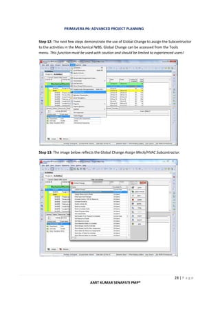 PRIMAVERA P6: ADVANCED PROJECT PLANNING
28 | P a g e
AMIT KUMAR SENAPATI PMP®
Step 12: The next few steps demonstrate the use of Global Change to assign the Subcontractor
to the activities in the Mechanical WBS. Global Change can be accessed from the Tools
menu. This function must be used with caution and should be limited to experienced users!
Step 13: The image below reflects the Global Change Assign Mech/HVAC Subcontractor.
 