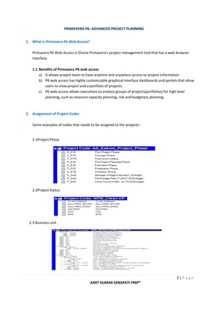 PRIMAVERA P6: ADVANCED PROJECT PLANNING
3 | P a g e
AMIT KUMAR SENAPATI PMP®
1. What is Primavera P6 Web Access?
Primavera P6 Web Access is Oracle Primavera’s project management tool that has a web browser
interface.
1.1 Benefits of Primavera P6 web access
a) It allows project team to have anytime and anywhere access to project information
b) P6 web access has highly customizable graphical interface dashboards and portels that allow
users to view project and a portfolio of projects.
c) P6 web access allows executives to analyze groups of projects(portfolios) for high level
planning, such as resource capacity planning, risk and budgetary planning.
2. Assignment of Project Codes
Some examples of codes that needs to be assigned to the projects:-
2.1Project Phase
2.2Project Status
2.3 Business unit
 