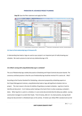 PRIMAVERA P6: ADVANCED PROJECT PLANNING
34 | P a g e
AMIT KUMAR SENAPATI PMP®
Step 23: Save the filter statement and apply the filter.
14. How to find relationship lag in Primavera P6
U nderstanding how leads or lags are used on your project is an important part of really knowing your
schedule. We need a process to root out any relationship lags in P6.
14.1 What's wrong with using Relationship Lag in a schedule?
The use of Relationship lag is widely discussed on Scheduling and Project Controls discussion boards. The
concensus and best practice is that the use of relationship lag should be minimal if it's used at all. Why?
According to the Practice Standard for Scheduling, a document prepared by scheduling experts at
the Project Management Institute, using Relationship leads or lags add significant schedule risk to a
project. The main reason is the lack of visibility of lag delays on project schedules. Lag time is hard to
identify and document - it isn't obvious when looking at the Gantt Chart or when analyzing a schedule's
dates. When lag time is used on a schedule, it is very rarely documented why the delay was added, causing
construction managers to scratch their heads. Time IS money, after all. As a best practice, any lag should
always be documented in a Notebook topic on the activity. Or better yet, follow PMI's standard and use full
 