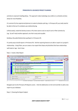 PRIMAVERA P6: ADVANCED PROJECT PLANNING
35 | P a g e
AMIT KUMAR SENAPATI PMP®
activities to represent lead/lag delays. This approach makes leads/lags very visible on a schedule and also
allows for more flexibility.
It's common for less experienced planners to submit schedules with lag. In Primavera P6, we really need to
be able to find out if a schedule uses relationship lag.
Unfortunately, inside the Activity screens in P6, there seems to be no way to sort or filter activities by
Lag. So we'll need another approach, one that is easy and reusable.
Building a Reusable Relationship Lag Report in Primavera P6
It's pretty easy to build reports in Primavera P6. And the reporting features are able to report on a project's
relationships. Using Filters, we can create a nice report that shows only Activities that have relationships
with leads or lags. Here's how:
Step 1 - Create a New Report
Navigate over to the Primavera P6 Reports screen. Click the Add button on the Command Bar to add a new
report to your database.
Step 2 - Choosing the Report Subject
 