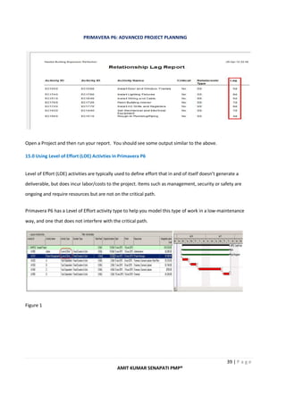 PRIMAVERA P6: ADVANCED PROJECT PLANNING
39 | P a g e
AMIT KUMAR SENAPATI PMP®
Open a Project and then run your report. You should see some output similar to the above.
15.0 Using Level of Effort (LOE) Activties in Primavera P6
Level of Effort (LOE) activities are typically used to define effort that in and of itself doesn’t generate a
deliverable, but does incur labor/costs to the project. Items such as management, security or safety are
ongoing and require resources but are not on the critical path.
Primavera P6 has a Level of Effort activity type to help you model this type of work in a low-maintenance
way, and one that does not interfere with the critical path.
Figure 1
 