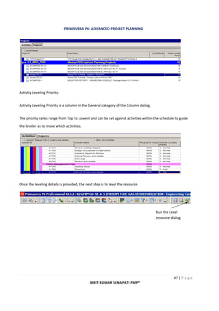 PRIMAVERA P6: ADVANCED PROJECT PLANNING
47 | P a g e
AMIT KUMAR SENAPATI PMP®
Activtiy Leveling Priority-
Activity Leveling Priority is a column in the General category of the Column dailog.
The priority ranks range from Top to Lowest and can be set against activities within the schedule to guide
the leveler as to move which activities.
Once the leveling details is provided, the next step is to level the resource
Run the Level
resource dialog
 