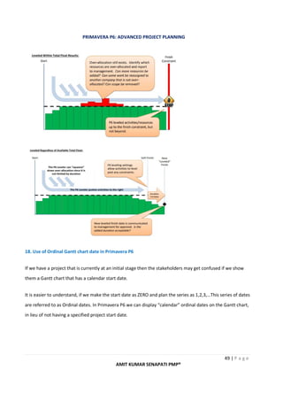 PRIMAVERA P6: ADVANCED PROJECT PLANNING
49 | P a g e
AMIT KUMAR SENAPATI PMP®
18. Use of Ordinal Gantt chart date in Primavera P6
If we have a project that is currently at an initial stage then the stakeholders may get confused if we show
them a Gantt chart that has a calendar start date.
It is easier to understand, if we make the start date as ZERO and plan the series as 1,2,3,…This series of dates
are referred to as Ordinal dates. In Primavera P6 we can display “calendar” ordinal dates on the Gantt chart,
in lieu of not having a specified project start date.
 