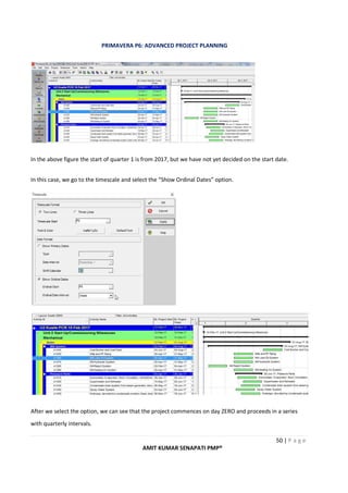 PRIMAVERA P6: ADVANCED PROJECT PLANNING
50 | P a g e
AMIT KUMAR SENAPATI PMP®
In the above figure the start of quarter 1 is from 2017, but we have not yet decided on the start date.
In this case, we go to the timescale and select the “Show Ordinal Dates” option.
After we select the option, we can see that the project commences on day ZERO and proceeds in a series
with quarterly intervals.
 