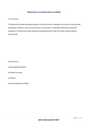 PRIMAVERA P6: ADVANCED PROJECT PLANNING
51 | P a g e
AMIT KUMAR SENAPATI PMP®
19. Conclusion :
The document has been developed keeping in mind the common challenges that a planner may face while
developing a schedule. I have also tried to cover in areas which is required for effective earned value
calculation. The document is been prepared considering that the reader has a basic understanding of
Primavera P6.
20. References.
a) Planningplanet website.
b) Linkedin Learning
c) Internet
b) Project Management Books
 