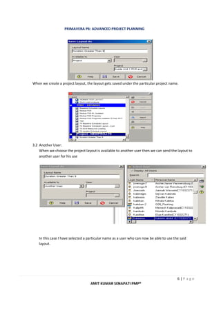 PRIMAVERA P6: ADVANCED PROJECT PLANNING
6 | P a g e
AMIT KUMAR SENAPATI PMP®
When we create a project layout, the layout gets saved under the particular project name.
3.2 Another User:
When we choose the project layout is available to another user then we can send the layout to
another user for his use
In this case I have selected a particular name as a user who can now be able to use the said
layout.
 