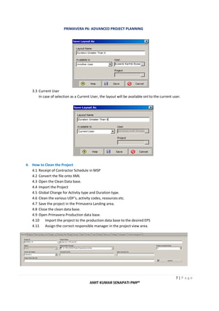 PRIMAVERA P6: ADVANCED PROJECT PLANNING
7 | P a g e
AMIT KUMAR SENAPATI PMP®
3.3 Current User
In case of selection as a Current User, the layout will be available onl to the current user.
4. How to Clean the Project
4.1 Receipt of Contractor Schedule in MSP
4.2 Convert the file onto XML
4.3 Open the Clean Data base.
4.4 Import the Project
4.5 Global Change for Activtiy type and Duration type.
4.6 Clean the various UDF’s, activity codes, resources etc.
4.7 Save the project in the Primavera Landing area.
4.8 Close the clean data base.
4.9 Open Primavera Production data base.
4.10 Import the project to the production data base to the desired EPS
4.11 Assign the correct responsible manager in the project view area.
 