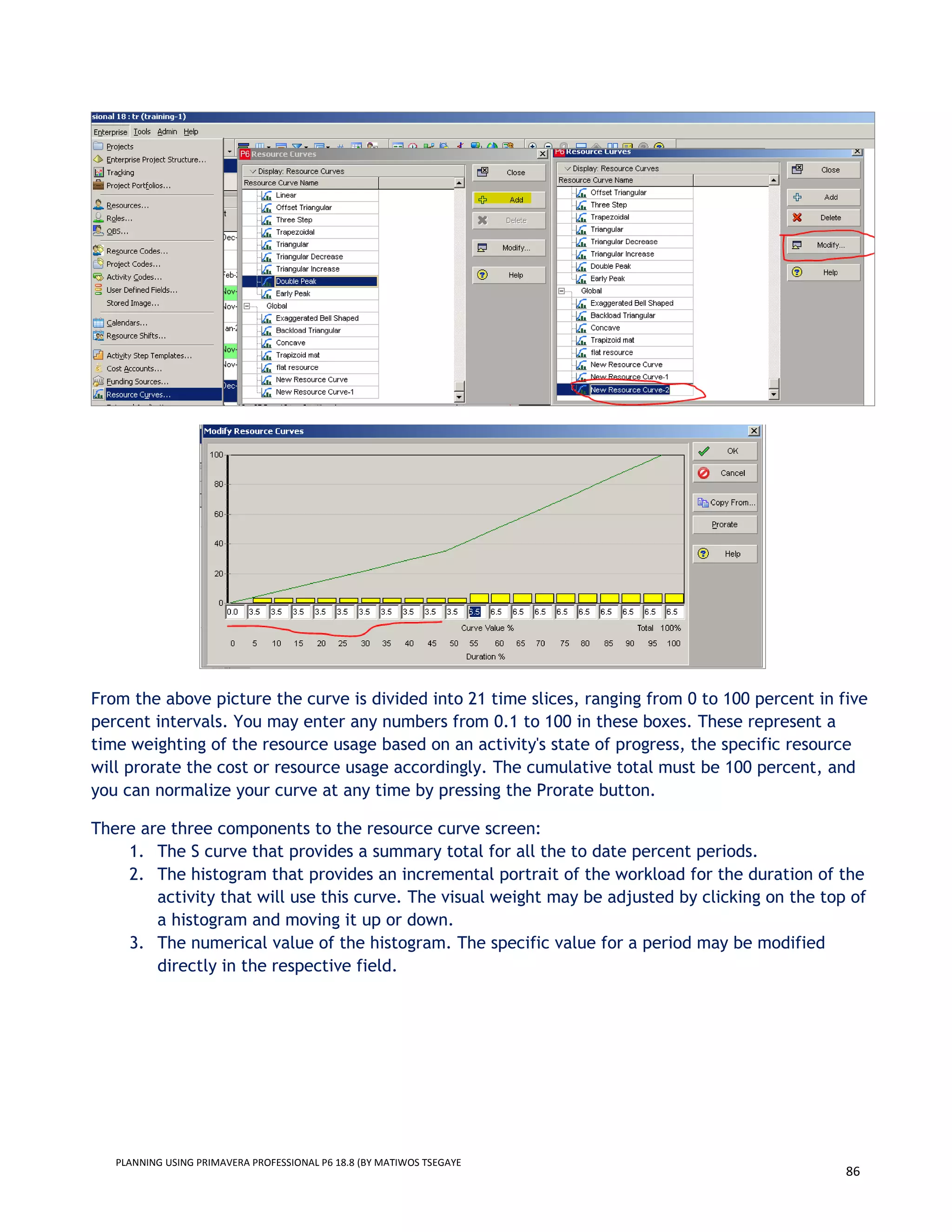 PLANNING USING PRIMAVERA PROFESSIONAL P6 18.8 (BY MATIWOS TSEGAYE
86
From the above picture the curve is divided into 21 time slices, ranging from 0 to 100 percent in five
percent intervals. You may enter any numbers from 0.1 to 100 in these boxes. These represent a
time weighting of the resource usage based on an activity's state of progress, the specific resource
will prorate the cost or resource usage accordingly. The cumulative total must be 100 percent, and
you can normalize your curve at any time by pressing the Prorate button.
There are three components to the resource curve screen:
1. The S curve that provides a summary total for all the to date percent periods.
2. The histogram that provides an incremental portrait of the workload for the duration of the
activity that will use this curve. The visual weight may be adjusted by clicking on the top of
a histogram and moving it up or down.
3. The numerical value of the histogram. The specific value for a period may be modified
directly in the respective field.
 