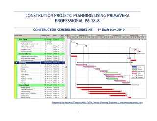i
CONSTRUTION PROJETC PLANNING USING PRIMAVERA
PROFESSIONAL P6 18.8
CONSTRUCTION SCHEDULING GUIDELINE 1st Draft Nov-2019
Prepared by Matiwos Tsegaye (MSc CoTM, Senior Planning Engineer), matiwostse@gmail.com
 
