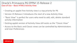 Copyright © 2014 Oracle and/or its affiliates. All rights reserved.
• Creating an applet free Activity view is a top priority for P6
• Version 15 Release 2 introduces the start of a new Activity View
• “Basic View” is perfect for users who need to add, edit, delete standard
activity information
• Existing applet version of Activity View still exists as the “Classic View”
• Access to the Basic and Classic views can be controlled by Administrators
and User Preferences
12
Oracle’s Primavera P6 EPPM 15 Release 2
Ease of Use – Basic HTML5 Activity View
 