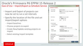 Copyright © 2014 Oracle and/or its affiliates. All rights reserved. 15
Oracle’s Primavera P6 EPPM 15 Release 2
Ease of Use – Import/Export as Schedule Service
• Import and Export of projects can
now be set to run a set intervals
• Specify the location of the file and set
import/export options
– Import baselines
– Choose projects to export
– Create New/Update existing projects on
import
– Select existing Import template
 