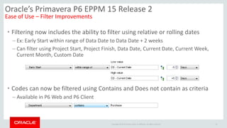 Copyright © 2014 Oracle and/or its affiliates. All rights reserved.
• Filtering now includes the ability to filter using relative or rolling dates
– Ex: Early Start within range of Data Date to Data Date + 2 weeks
– Can filter using Project Start, Project Finish, Data Date, Current Date, Current Week,
Current Month, Custom Date
• Codes can now be filtered using Contains and Does not contain as criteria
– Available in P6 Web and P6 Client
16
Oracle’s Primavera P6 EPPM 15 Release 2
Ease of Use – Filter Improvements
 