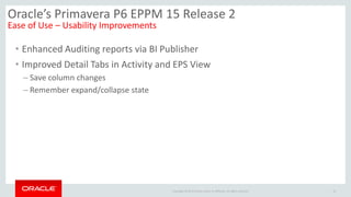 Copyright © 2014 Oracle and/or its affiliates. All rights reserved.
• Enhanced Auditing reports via BI Publisher
• Improved Detail Tabs in Activity and EPS View
– Save column changes
– Remember expand/collapse state
18
Oracle’s Primavera P6 EPPM 15 Release 2
Ease of Use – Usability Improvements
 