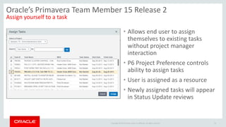 Copyright © 2014 Oracle and/or its affiliates. All rights reserved.
• Allows end user to assign
themselves to existing tasks
without project manager
interaction
• P6 Project Preference controls
ability to assign tasks
• User is assigned as a resource
• Newly assigned tasks will appear
in Status Update reviews
21
Oracle’s Primavera Team Member 15 Release 2
Assign yourself to a task
 