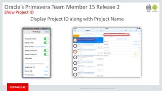 Copyright © 2014 Oracle and/or its affiliates. All rights reserved.
Display Project ID along with Project Name
26
Oracle’s Primavera Team Member 15 Release 2
Show Project ID
 