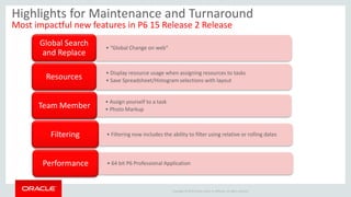Copyright © 2014 Oracle and/or its affiliates. All rights reserved.
Highlights for Maintenance and Turnaround
Most impactful new features in P6 15 Release 2 Release
• “Global Change on web”
Global Search
and Replace
• Display resource usage when assigning resources to tasks
• Save Spreadsheet/Histogram selections with layoutResources
• Assign yourself to a task
• Photo MarkupTeam Member
• Filtering now includes the ability to filter using relative or rolling datesFiltering
• 64 bit P6 Professional ApplicationPerformance
 