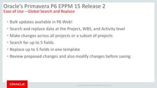 Copyright © 2014 Oracle and/or its affiliates. All rights reserved.
• Bulk updates available in P6 Web!
• Search and replace data at the Project, WBS, and Activity level
• Make changes across all projects or a subset of projects
• Search for up to 5 fields
• Replace up to 5 fields in one template
• Review proposed changes and also modify changes before saving
7
Oracle’s Primavera P6 EPPM 15 Release 2
Ease of Use – Global Search and Replace
 