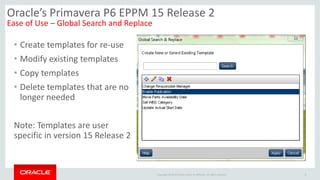 Copyright © 2014 Oracle and/or its affiliates. All rights reserved.
• Create templates for re-use
• Modify existing templates
• Copy templates
• Delete templates that are no
longer needed
Note: Templates are user
specific in version 15 Release 2
8
Oracle’s Primavera P6 EPPM 15 Release 2
Ease of Use – Global Search and Replace
 
