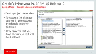 Copyright © 2014 Oracle and/or its affiliates. All rights reserved.
• Select projects to update
• To execute the changes
against all projects, use
the double arrow to
select all
• Only projects that you
have security to edit will
be displayed
9
Oracle’s Primavera P6 EPPM 15 Release 2
Ease of Use – Global Search and Replace
 