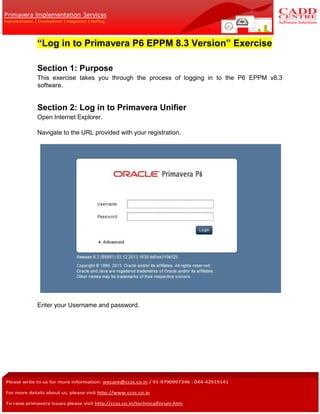 “Log in to Primavera P6 EPPM 8.3 Version” Exercise
Section 1: Purpose
This exercise takes you through the process of logging in to the P6 EPPM v8.3
software.
Section 2: Log in to Primavera Unifier
Open Internet Explorer.
Navigate to the URL provided with your registration.
Enter your Username and password.
 