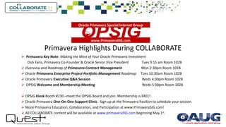 Primavera Highlights During COLLABORATE
 Primavera Key Note: Making the Most of Your Oracle Primavera Investment
Dick Faris, Primavera Co-Founder & Oracle Senior Vice President Tues 9:15 am Room 102B
 Overview and Roadmap of Primavera Contract Management Mon 2:30pm Room 101B
 Oracle Primavera Enterprise Project Portfolio Management Roadmap Tues 10:30am Room 102B
 Oracle Primavera Executive Q&A Session Weds 4:00pm Room 102B
 OPSIG Welcome and Membership Meeting Weds 5:00pm Room 102B
 OPSIG Kiosk Booth #230 –meet the OPSIG Board and join. Membership is FREE!
 Oracle Primavera One-On-One Support Clinic. Sign up at the Primavera Pavilion to schedule your session.
 More Primavera Education, Collaboration, and Participation at www.PrimaveraSIG.com!
 All COLLABORATE content will be available at www.primaveraSIG.com beginning May 1st
.
www.PrimaveraSIG.com

Oracle Primavera Special Interest Group
 