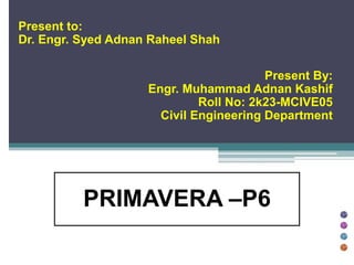 Present to:
Dr. Engr. Syed Adnan Raheel Shah
Present By:
Engr. Muhammad Adnan Kashif
Roll No: 2k23-MCIVE05
Civil Engineering Department
PRIMAVERA –P6
 