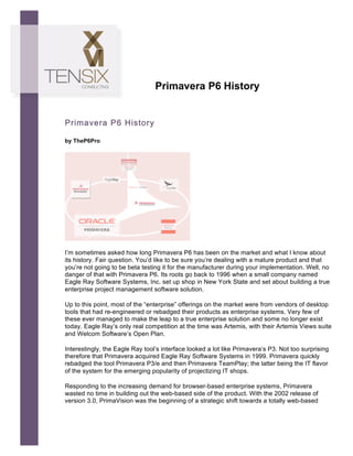  




                                        Primavera P6 History


       Primavera P6 History
	
  
       by TheP6Pro




       I’m sometimes asked how long Primavera P6 has been on the market and what I know about
       its history. Fair question. You’d like to be sure you’re dealing with a mature product and that
       you’re not going to be beta testing it for the manufacturer during your implementation. Well, no
       danger of that with Primavera P6. Its roots go back to 1996 when a small company named
       Eagle Ray Software Systems, Inc. set up shop in New York State and set about building a true
       enterprise project management software solution.

       Up to this point, most of the “enterprise” offerings on the market were from vendors of desktop
       tools that had re-engineered or rebadged their products as enterprise systems. Very few of
       these ever managed to make the leap to a true enterprise solution and some no longer exist
       today. Eagle Ray’s only real competition at the time was Artemis, with their Artemis Views suite
       and Welcom Software’s Open Plan.

       Interestingly, the Eagle Ray tool’s interface looked a lot like Primavera’s P3. Not too surprising
       therefore that Primavera acquired Eagle Ray Software Systems in 1999. Primavera quickly
       rebadged the tool Primavera P3/e and then Primavera TeamPlay; the latter being the IT flavor
       of the system for the emerging popularity of projectizing IT shops.

       Responding to the increasing demand for browser-based enterprise systems, Primavera
       wasted no time in building out the web-based side of the product. With the 2002 release of
       version 3.0, PrimaVision was the beginning of a strategic shift towards a totally web-based
 