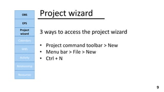 Project wizard
OBS
EPS
Calendars
WBS
Activity
Relationship
Resources
9
3 ways to access the project wizard
• Project command toolbar > New
• Menu bar > File > New
• Ctrl + N
Project
wizard
 