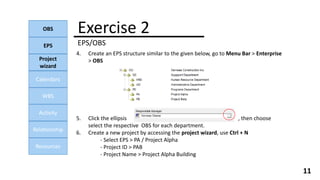 Exercise 2
EPS/OBS
OBS
EPS
Project
wizard
Calendars
WBS
Activity
Relationship
Resources
11
4. Create an EPS structure similar to the given below, go to Menu Bar > Enterprise
> OBS
5. Click the ellipsis , then choose
select the respective OBS for each department.
6. Create a new project by accessing the project wizard, use Ctrl + N
- Select EPS > PA / Project Alpha
- Project ID > PAB
- Project Name > Project Alpha Building
 