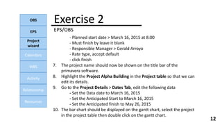 Exercise 2
EPS/OBS
OBS
EPS
Project
wizard
Calendars
WBS
Activity
Relationship
Resources
12
- Planned start date > March 16, 2015 at 8:00
- Must finish by leave it blank
- Responsible Manager > Gerald Arroyo
- Rate type, accept default
- click finish
7. The project name should now be shown on the title bar of the
primavera software.
8. Highlight the Project Alpha Building in the Project table so that we can
edit its details.
9. Go to the Project Details > Dates Tab, edit the following data
- Set the Data date to March 16, 2015
- Set the Anticipated Start to March 16, 2015
- Set the Anticipated finish to May 26, 2015
10. The bar chart should be displayed on the gantt chart, select the project
in the project table then double click on the gantt chart.
 