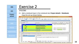Exercise 2
EPS/OBS
OBS
EPS
Project
wizard
Calendars
WBS
Activity
Relationship
Resources
13
11. Add a notebook topic in the notebook tab, Project details > Notebook.
Copy the set-up shown below.
 