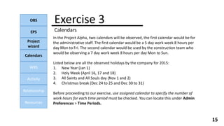 Exercise 3
Calendars
OBS
EPS
Project
wizard
Calendars
WBS
Activity
Relationship
Resources
15
In the Project Alpha, two calendars will be observed, the first calendar would be for
the administrative staff. The first calendar would be a 5 day work week 8 hours per
day Mon to Fri. The second calendar would be used by the construction team who
would be observing a 7 day work week 8 hours per day Mon to Sun.
Listed below are all the observed holidays by the company for 2015:
1. New Year (Jan 1)
2. Holy Week (April 16, 17 and 18)
3. All Saints and All Souls day (Nov 1 and 2)
4. Christmas break (Dec 24 to 25 and Dec 30 to 31)
Before proceeding to our exercise, use assigned calendar to specify the number of
work hours for each time period must be checked. You can locate this under Admin
Preferences > Time Periods.
 