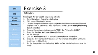 Exercise 3
Calendars
OBS
EPS
Project
wizard
Calendars
WBS
Activity
Relationship
Resources
16
Creating a 5 day per week 8 hrs per day calendar
1. Go to Menu Bar > Enterprise > Calendars
2. Click on the Global radio button
3. Create a new global calendar by clicking ADD, then select the most appropriate
calendar such as “Standard 5 days workweek” *note: Do not modify the existing
default calendars
4. Rename the newly created calendar to “PAB 5 days” then click MODIFY
5. Select the Detailed work hours/day radio button
6. Set the holidays
7. Click the Workweek button to open the Calendar week hours form.
8. Select the days Monday to Friday then set the time to 8:00 to 17:00 with lunch
break from 12:00 to 13:00
9. Set the time periods to 8 for hrs/day, 40 for hrs/wk, 168 for hrs/m and 2016 for
hrs/yr
 