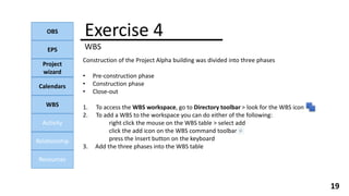 Exercise 4
WBS
OBS
EPS
Project
wizard
Calendars
WBS
Activity
Relationship
Resources
19
Construction of the Project Alpha building was divided into three phases
• Pre-construction phase
• Construction phase
• Close-out
1. To access the WBS workspace, go to Directory toolbar > look for the WBS icon
2. To add a WBS to the workspace you can do either of the following:
right click the mouse on the WBS table > select add
click the add icon on the WBS command toolbar
press the Insert button on the keyboard
3. Add the three phases into the WBS table
 