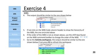 Exercise 4
WBS
OBS
EPS
Project
wizard
Calendars
WBS
Activity
Relationship
Resources
20
4. The output should be similar to the one shown below
5. If not click on the WBS Code column header to show the hierarchy of
the WBS, the one encircled above
6. If the order of the WBS is not as shown above, use the shift keys found
on the WBS command toolbar to change the order of the WBS
7. Go to the Activity workspace, the output should be similar to the one
shown below if not press F5 to refresh the workspace
 